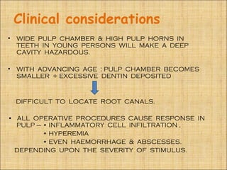 Clinical considerations
•   WIDE PULP CHAMBER & HIGH PULP HORNS IN
    TEETH IN YOUNG PERSONS WILL MAKE A DEEP
    CAVITY HAZARDOUS.

•   WITH ADVANCING AGE : PULP CHAMBER BECOMES
    SMALLER + EXCESSIVE DENTIN DEPOSITED



    DIFFICULT TO LOCATE ROOT CANALS.

• ALL OPERATIVE PROCEDURES CAUSE RESPONSE IN
  PULP – • INFLAMMATORY CELL INFILTRATION ,
         • HYPEREMIA
         • EVEN HAEMORRHAGE & ABSCESSES.
 DEPENDING UPON THE SEVERITY OF STIMULUS.
 