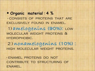 • Organic material : 4 %
- consists of proteins that are
exclusively found in enamel.
1) amelogenins (90%): low
molecular weight proteins &
hydrophobic.
2 ) nonamelogenins (10%) :
high molecular weight proteins.

- enamel proteins do not
contribute to structuring of
enamel.
 