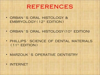 REFERENCES
• ORBAN ‘ S ORAL HISTOLOGY &
  EMBRYOLOGY ( 12TH EDITION )

• ORBAN ‘ S ORAL HISTOLOGY (10TH EDITION)

• PHILLIPS ‘ SCIENCE OF DENTAL MATERIALS
  ( 11TH EDITION )

• MARZOUK ‘ S OPERATIVE DENTISTRY

• INTERNET
 