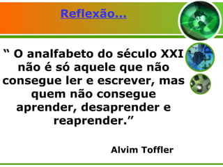 Reflexão... “ O analfabeto do século XXI não é só aquele que não consegue ler e escrever, mas quem não consegue aprender, desaprender e reaprender.” Alvim Toffler 
