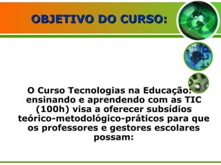   OBJETIVO DO CURSO: O Curso Tecnologias na Educação: ensinando e aprendendo com as TIC (100h) visa a oferecer subsídios teórico-metodológico-práticos para que os professores e gestores escolares possam: 