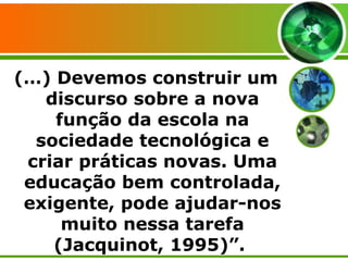 (…) Devemos construir um discurso sobre a nova função da escola na sociedade tecnológica e criar práticas novas. Uma educação bem controlada, exigente, pode ajudar-nos muito nessa tarefa (Jacquinot, 1995)”.  
