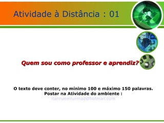 Atividade à Distância : 01 Quem sou como professor e aprendiz? O texto deve conter, no mínimo 100 e máximo 150 palavras. Postar na Atividade do ambiente : [email_address] 