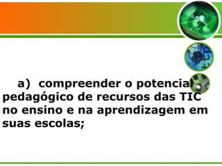 a)  compreender o potencial pedagógico de recursos das TIC no ensino e na aprendizagem em suas escolas; 