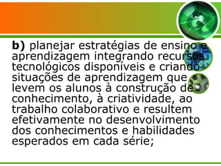 b)  planejar estratégias de ensino e aprendizagem integrando recursos tecnológicos disponíveis e criando situações de aprendizagem que levem os alunos à construção de conhecimento, à criatividade, ao trabalho colaborativo e resultem efetivamente no desenvolvimento dos conhecimentos e habilidades esperados em cada série; 