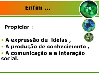 Propiciar : A expressão de  idéias , A produção de conhecimento , A comunicação e a interação social. Enfim ... 