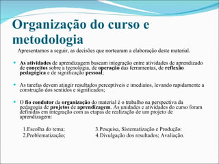 Organização do curso e metodologia   Apresentamos a seguir, as decisões que nortearam a elaboração deste material. As atividades  de aprendizagem buscam integração entre atividades de aprendizado de  conceitos  sobre a tecnologia, de  operação  das ferramentas, de  reflexão pedagógica  e de significação  pessoal ; As tarefas devem atingir resultados perceptíveis e imediatos, levando rapidamente a construção dos sentidos e significados; O  fio condutor  da  organização  do material é o trabalho na perspectiva da pedagogia de  projetos  de  aprendizagem . As unidades e atividades do curso foram definidas em integração com as etapas de realização de um projeto de aprendizagem: 1.Escolha do tema;  3.Pesquisa, Sistematização e Produção: 2.Problematização;  4.Divulgação dos resultados; Avaliação. 