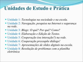 Unidades de Estudo e Prática Unidade 1:  Tecnologias na sociedade e na escola. Unidade 2:  Navegação, pesquisa na Internet e segurança na rede . Unidade 3:  Blogs: O quê? Por quê? Como? Unidade 4:   Elaboração e Edição de Textos. Unidade 5:  Cooperação (ou interação?) na rede. Unidade 6:   Cooperação pressupõe diálogo! Unidade 7:   Apresentações de slides digitais na escola. Unidade 8:  Resolução de problemas com a planilha eletrônica 