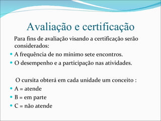 Avaliação e certificação Para fins de avaliação visando a certificação serão considerados: A frequência de no mínimo sete encontros. O desempenho e a participação nas atividades. O cursita obterá em cada unidade um conceito : A = atende B = em parte C = não atende 