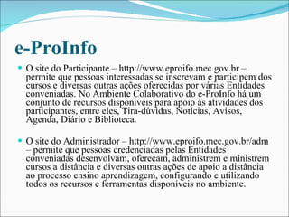 e-ProInfo O site do Participante – http://www.eproifo.mec.gov.br – permite que pessoas interessadas se inscrevam e participem dos cursos e diversas outras ações oferecidas por várias Entidades conveniadas. No Ambiente Colaborativo do e-ProInfo há um conjunto de recursos disponíveis para apoio às atividades dos participantes, entre eles, Tira-dúvidas, Notícias, Avisos, Agenda, Diário e Biblioteca.  O site do Administrador – http://www.eproifo.mec.gov.br/adm – permite que pessoas credenciadas pelas Entidades conveniadas desenvolvam, ofereçam, administrem e ministrem cursos a distância e diversas outras ações de apoio a distância ao processo ensino aprendizagem, configurando e utilizando todos os recursos e ferramentas disponíveis no ambiente.   