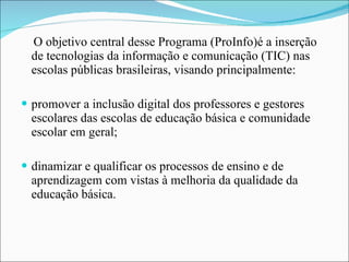 O objetivo central desse Programa (ProInfo)é a inserção de tecnologias da informação e comunicação (TIC) nas escolas públicas brasileiras, visando principalmente: promover a inclusão digital dos professores e gestores escolares das escolas de educação básica e comunidade escolar em geral; dinamizar e qualificar os processos de ensino e de aprendizagem com vistas à melhoria da qualidade da educação básica. 
