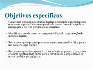 Objetivos específicos Conceituar tecnologias e mídias digitais, analisando e reconhecendo o impacto, o potencial e a complexidade da sua inserção na prática pedagógica e na vida privada e em sociedade: Identificar a escola como um espaço privilegiado na promoção da inclusão digital;  Reconhecer que é preciso promover uma compreensão crítica para o uso da tecnologia digital; Reconhecer que a incorporação da tecnologia ao processo educativo cria uma oportunidade ímpar para a estruturação e implantação de novos cenários pedagógicos. 