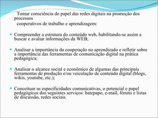 Tomar consciência do papel das redes digitais na promoção dos processos cooperativos de trabalho e aprendizagem: Compreender a estrutura do conteúdo web, habilitando-se assim a buscar e avaliar informações da WEB; Analisar a importância da cooperação no aprendizado e refletir sobre a importância das ferramentas de comunicação digital na prática pedagógica; Analisar o alcance social e econômico de algumas das principais ferramentas de produção e/ou veiculação de conteúdo digital (blogs, wikis, youtube, etc.); Conceituar as especificidades comunicativas, o potencial e papel pedagógicos dos seguintes serviços: batepapo, e-mail, fóruns e listas de discussão, redes sociais. 