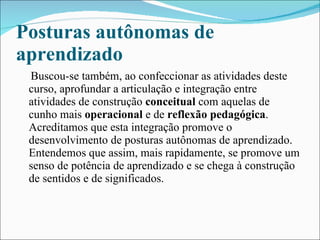 Posturas autônomas de aprendizado Buscou-se também, ao confeccionar as atividades deste curso, aprofundar a articulação e integração entre atividades de construção  conceitual  com aquelas de cunho mais  operacional  e de  reflexão pedagógica . Acreditamos que esta integração promove o desenvolvimento de posturas autônomas de aprendizado. Entendemos que assim, mais rapidamente, se promove um senso de potência de aprendizado e se chega à construção de sentidos e de significados. 