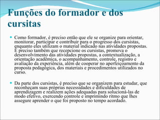 Funções do formador e dos cursitas Como formador, é preciso então que ele se organize para orientar, monitorar, participar e contribuir para o progresso dos cursistas, enquanto eles utilizam o material indicado nas atividades propostas. É preciso também que recepcione os cursistas, promova o desenvolvimento das atividades propostas, a contextualização, a orientação acadêmica, o acompanhamento, controle, registro e avaliação da experiência, além de cooperar no aperfeiçoamento da proposta pedagógica, dos materiais e procedimentos utilizados no curso. Da parte dos cursistas, é preciso que se organizem para estudar, que reconheçam suas próprias necessidades e dificuldades de aprendizagem e realizem ações adequadas para solucioná-las de modo efetivo, exercendo controle e imprimindo ritmo que lhes assegure aprender o que foi proposto no tempo acordado. 