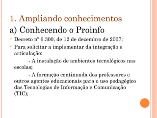 1. Ampliando conhecimentos  a) Conhecendo o Proinfo Decreto nº 6.300, de 12 de dezembro de 2007; Para solicitar a implementar da integração e articulação: - A instalação de ambientes tecnológicos nas escolas; - A formação continuada dos professores e outros agentes educacionais para o uso pedagógico das Tecnologias de Informação e Comunicação (TIC); 