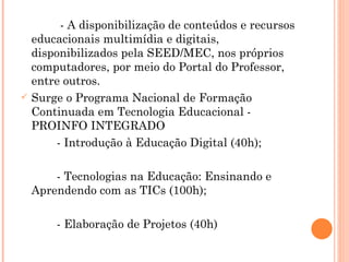 - A disponibilização de conteúdos e recursos educacionais multimídia e digitais, disponibilizados pela SEED/MEC, nos próprios computadores, por meio do Portal do Professor, entre outros. Surge o Programa Nacional de Formação Continuada em Tecnologia Educacional - PROINFO INTEGRADO - Introdução à Educação Digital (40h); - Tecnologias na Educação: Ensinando e  Aprendendo com as TICs (100h); - Elaboração de Projetos (40h) 