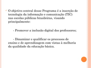 O objetivo central desse Programa é a inserção de tecnologia da informação e comunicação (TIC) nas escolas públicas brasileiras, visando principalmente: - Promover a inclusão digital dos professores; - Dinamizar e qualificar os processos de ensino e de aprendizagem com vistas à melhoria da qualidade da educação básica. 