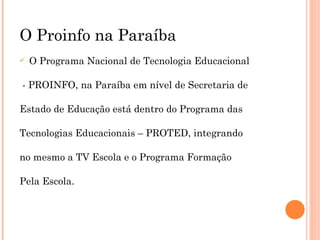 O Proinfo na Paraíba O Programa Nacional de Tecnologia Educacional - PROINFO, na Paraíba em nível de Secretaria de  Estado de Educação está dentro do Programa das  Tecnologias Educacionais – PROTED, integrando  no mesmo a TV Escola e o Programa Formação  Pela Escola. 