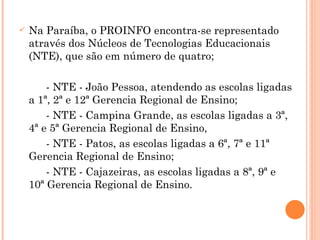 Na Paraíba, o PROINFO encontra-se representado através dos Núcleos de Tecnologias Educacionais (NTE), que são em número de quatro;  - NTE - João Pessoa, atendendo as escolas ligadas a 1ª, 2ª e 12ª Gerencia Regional de Ensino;  - NTE - Campina Grande, as escolas ligadas a 3ª, 4ª e 5ª Gerencia Regional de Ensino,  - NTE - Patos, as escolas ligadas a 6ª, 7ª e 11ª Gerencia Regional de Ensino; - NTE - Cajazeiras, as escolas ligadas a 8ª, 9ª e 10ª Gerencia Regional de Ensino.  