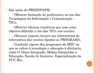 São ações do PROINFO/PB: - Oferecer formação de professores no uso das Tecnologias da Informação e Comunicação – TICs, - Oferecer oficinas temáticas que tem como objetivo difundir o uso das TICs nas escolas; - Oferecer suporte técnico aos laboratórios de informática das escolas ligadas ao PROGRAMA;  - Conduzir alguns dos programas do MEC no que se refere à tecnologia e educação à distância, como O Aluno Integrado, Mídias Integradas a Educação, Escola de Gestores, Especialização da PUC-Rio. 