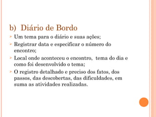 b)  Diário de Bordo Um tema para o diário e suas ações;  Registrar data e especificar o número do encontro;  Local onde aconteceu o encontro,  tema do dia e como foi desenvolvido o tema; O registro detalhado e preciso dos fatos, dos passos, das descobertas, das dificuldades, em suma as atividades realizadas.  