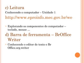 c) Leitura Conhecendo o computador – Unidade 1 http://www.eproinfo.mec.gov.br/webfolio/Mod85411/index.htm Explorando os componentes do computador – teclado, mouse ...  d) Barra de ferramenta – BrOffice Writer Conhecendo o editor de texto o Br Office.org.writer 
