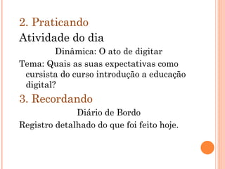 2. Praticando Atividade do dia Dinâmica: O ato de digitar Tema: Quais as suas expectativas como cursista do curso introdução a educação digital? 3. Recordando Diário de Bordo Registro detalhado do que foi feito hoje. 