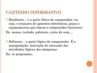 CANTINHO INFORMATIVO  Hardware – é a parte física do computador, ou seja, o conjunto de aparatos eletrônicos, peças e equipamentos que fazem o computador funcionar.  Ex. mouse, teclado, gabinete, caixa de som,... Software – a parte lógica do computador. É a manipulação, instrução de execução das atividades lógicas das máquinas. Ex. os programas,  