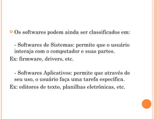 Os softwares podem ainda ser classificados em:  - Softwares de Sistemas: permite que o usuário interaja com o computador e suas partes.  Ex: firmware, drivers, etc.  - Softwares Aplicativos: permite que através de seu uso, o usuário faça uma tarefa específica.  Ex: editores de texto, planilhas eletrônicas, etc.  