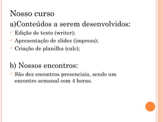 Nosso curso a)Conteúdos a serem desenvolvidos:  Edição de texto (writer); Apresentação de slides (impress); Criação de planilha (calc); b) Nossos encontros: São dez encontros presenciais, sendo um encontro semanal com 4 horas. 
