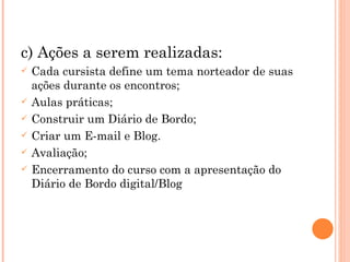 c) Ações a serem realizadas: Cada cursista define um tema norteador de suas ações durante os encontros; Aulas práticas; Construir um Diário de Bordo; Criar um E-mail e Blog. Avaliação; Encerramento do curso com a apresentação do Diário de Bordo digital/Blog  