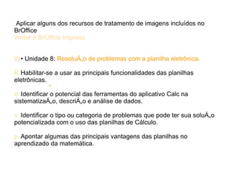 Aplicar alguns dos recursos de tratamento de imagens incluídos no
BrOffice
Writer e BrOffice Impress.


W • Unidade 8: Resolução de problemas com a planilha eletrônica.

R Habilitar-se a usar as principais funcionalidades das planilhas
eletrônicas.
            

e Identificar o potencial das ferramentas do aplicativo Calc na
sistematização, descrição e análise de dados.

s Identificar o tipo ou categoria de problemas que pode ter sua solução
potencializada com o uso das planilhas de Cálculo.

p Apontar algumas das principais vantagens das planilhas no
aprendizado da matemática.
 
