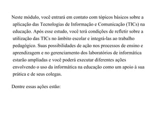 Neste módulo, você entrará em contato com tópicos básicos sobre a
aplicação das Tecnologias de Informação e Comunicação (TICs) na
educação. Após esse estudo, você terá condições de refletir sobre a
utilização das TICs no âmbito escolar e integrá-las ao trabalho
pedagógico. Suas possibilidades de ação nos processos de ensino e
aprendizagem e no gerenciamento dos laboratórios de informática
estarão ampliadas e você poderá executar diferentes ações
envolvendo o uso da informática na educação como um apoio à sua
prática e de seus colegas.

Dentre essas ações estão:
 