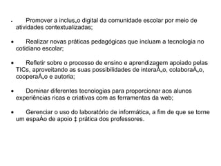 •       Promover a inclusão digital da comunidade escolar por meio de
    atividades contextualizadas;

•       Realizar novas práticas pedagógicas que incluam a tecnologia no
    cotidiano escolar;

•      Refletir sobre o processo de ensino e aprendizagem apoiado pelas
    TICs, aproveitando as suas possibilidades de interação, colaboração,
    cooperação e autoria;

•      Dominar diferentes tecnologias para proporcionar aos alunos
    experiências ricas e criativas com as ferramentas da web;

•      Gerenciar o uso do laboratório de informática, a fim de que se torne
    um espaço de apoio à prática dos professores.
 