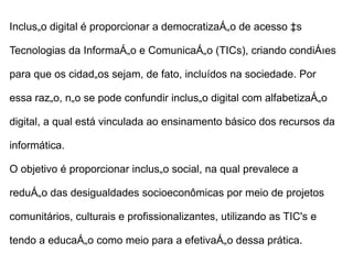 Inclusão digital é proporcionar a democratização de acesso às

Tecnologias da Informação e Comunicação (TICs), criando condições

para que os cidadãos sejam, de fato, incluídos na sociedade. Por

essa razão, não se pode confundir inclusão digital com alfabetização

digital, a qual está vinculada ao ensinamento básico dos recursos da

informática.

O objetivo é proporcionar inclusão social, na qual prevalece a

redução das desigualdades socioeconômicas por meio de projetos

comunitários, culturais e profissionalizantes, utilizando as TIC's e

tendo a educação como meio para a efetivação dessa prática.
 