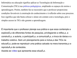 Informática na educação significa aplicar as Tecnologias da Informação e
Comunicação (TICs) nas práticas pedagógicas, ampliando os espaços de ensino e
aprendizagem. Porém, também faz-se necessário que o professor proporcione
condições favoráveis à construção do conhecimento e à reflexão sobre esse processo.
Isso significa que não basta colocar o aluno em contato com a tecnologia, pois o
simples acesso às TICs não garante a aprendizagem.



É importante que o professor planeje sua prática e que essa contemple a
exploração de diferentes fontes de pesquisa, privilegiando a reflexão, a
construção, a autoria, a participação, a comunicação, a troca de ideias e o
trabalho coletivo. Sem um planejamento para a inclusão das TICs na
educação, pode-se reproduzir uma prática calcada na mera transmissão e
reprodução de conteúdos.
Assista ao vídeo que apresenta essa situação.
 