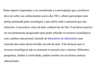 Outro aspecto importante a ser considerado é a preocupação que o professor

deve ter sobre seu conhecimento acerca das TIC's, afinal, para propor uma

prática permeada pelas tecnologias e que utilize todo o potencial que elas

oferecem, é necessário, antes de tudo, conhecê-las de fato. O professor precisa

ser um permanente pesquisador para poder articular os recursos tecnológicos

com a prática educacional, fazendo do laboratório de informática uma

extensão das ações desenvolvidas em sala de aula. Vale destacar que os

recursos tecnológicos não se resumem à conexão com a internet. Diferentes

programas, aliados à criatividade, podem resultar em excelentes práticas

educacionais.
 