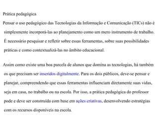 Prática pedagógica

Pensar o uso pedagógico das Tecnologias da Informação e Comunicação (TICs) não é

simplesmente incorporá-las ao planejamento como um mero instrumento de trabalho.

É necessário pesquisar e refletir sobre essas ferramentas, sobre suas possibilidades

práticas e como contextualizá-las no âmbito educacional.


Assim como existe uma boa parcela de alunos que domina as tecnologias, há também

os que precisam ser inseridos digitalmente. Para os dois públicos, deve-se pensar e

planejar, compreendendo que essas ferramentas influenciam diretamente suas vidas,

seja em casa, no trabalho ou na escola. Por isso, a prática pedagógica do professor

pode e deve ser construída com base em ações criativas, desenvolvendo estratégias

com os recursos disponíveis na escola.
 