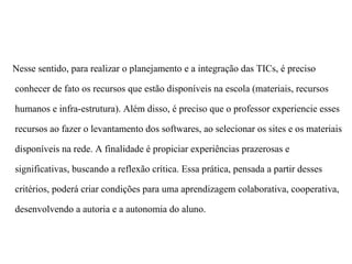 Nesse sentido, para realizar o planejamento e a integração das TICs, é preciso

conhecer de fato os recursos que estão disponíveis na escola (materiais, recursos

humanos e infra-estrutura). Além disso, é preciso que o professor experiencie esses

recursos ao fazer o levantamento dos softwares, ao selecionar os sites e os materiais

disponíveis na rede. A finalidade é propiciar experiências prazerosas e

significativas, buscando a reflexão crítica. Essa prática, pensada a partir desses

critérios, poderá criar condições para uma aprendizagem colaborativa, cooperativa,

desenvolvendo a autoria e a autonomia do aluno.
 