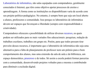 Laboratórios de informática, são salas equipadas com computadores, geralmente
conectados à Internet, que têm como objetivo apoiar processos de ensino e
aprendizagem. A forma como as instituições os disponibilizam varia de acordo com
seu projeto político-pedagógico. No entanto, é sempre bom que seja um local aberto
a alunos, professores e comunidade. Isso porque os laboratórios de informática
devem ser espaços que favoreçam a liberdade (sempre com responsabilidade e
criatividade).

Computadores oferecem a possibilidade de utilizar diversos recursos, os quais
podem ser utilizados para os mais variados fins educacionais: pesquisas, redação de
trabalhos escolares, trabalhos em grupo etc. Porém, para que todos possam tirar
proveito desses recursos, é importante que o laboratório de informática não seja uma
alternativa para a falta de planejamento do professor nem um prêmio para o bom
comportamento dos alunos, mas uma extensão da sala de aula e da biblioteca, um
espaço democrático, prazeroso e de todos. Só assim a escola poderá formar parcerias
com a comunidade, desenvolvendo projetos voltados para a mesma e contribuindo
para diminuir a exclusão digital.
 