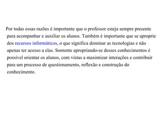 Por todas essas razões é importante que o professor esteja sempre presente
para acompanhar e auxiliar os alunos. Também é importante que se aproprie
dos recursos informáticos, o que significa dominar as tecnologias e não
apenas ter acesso a elas. Somente apropriando-se desses conhecimentos é
possível orientar os alunos, com vistas a maximizar interações e contribuir
para um processo de questionamento, reflexão e construção do
conhecimento.
 