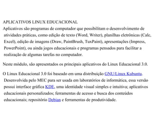 APLICATIVOS LINUX EDUCACIONAL
Aplicativos são programas de computador que possibilitam o desenvolvimento de
atividades práticas, como edição de texto (Word, Writer), planilhas eletrônicas (Calc,
Excel), edição de imagens (Draw, PaintBrush, TuxPaint), apresentações (Impress,
PowerPoint), ou ainda jogos educacionais e programas pensados para facilitar a
realização de algumas tarefas no computador.

Neste módulo, são apresentados os principais aplicativos do Linux Educacional 3.0.

O Linux Educacional 3.0 foi baseado em uma distribuição GNU/Linux Kubuntu.
Desenvolvida pelo MEC para ser usada em laboratórios de informática, essa versão
possui interface gráfica KDE, uma identidade visual simples e intuitiva; aplicativos
educacionais personalizados; ferramentas de acesso e busca dos conteúdos
educacionais; repositório Debian e ferramentas de produtividade.
 