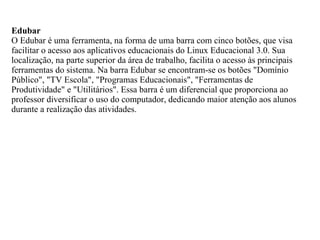 Edubar
O Edubar é uma ferramenta, na forma de uma barra com cinco botões, que visa
facilitar o acesso aos aplicativos educacionais do Linux Educacional 3.0. Sua
localização, na parte superior da área de trabalho, facilita o acesso às principais
ferramentas do sistema. Na barra Edubar se encontram-se os botões "Domínio
Público", "TV Escola", "Programas Educacionais", "Ferramentas de
Produtividade" e "Utilitários". Essa barra é um diferencial que proporciona ao
professor diversificar o uso do computador, dedicando maior atenção aos alunos
durante a realização das atividades.
 