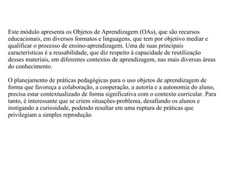 Este módulo apresenta os Objetos de Aprendizagem (OAs), que são recursos
educacionais, em diversos formatos e linguagens, que tem por objetivo mediar e
qualificar o processo de ensino-aprendizagem. Uma de suas principais
características é a reusabilidade, que diz respeito à capacidade de reutilização
desses materiais, em diferentes contextos de aprendizagem, nas mais diversas áreas
do conhecimento.

O planejamento de práticas pedagógicas para o uso objetos de aprendizagem de
forma que favoreça a colaboração, a cooperação, a autoria e a autonomia do aluno,
precisa estar contextualizado de forma significativa com o contexto curricular. Para
tanto, é interessante que se criem situações-problema, desafiando os alunos e
instigando a curiosidade, podendo resultar em uma ruptura de práticas que
privilegiam a simples reprodução.
 