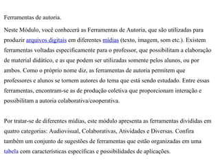 Ferramentas de autoria.

Neste Módulo, você conhecerá as Ferramentas de Autoria, que são utilizadas para
produzir arquivos digitais em diferentes mídias (texto, imagem, som etc.). Existem
ferramentas voltadas especificamente para o professor, que possibilitam a elaboração
de material didático, e as que podem ser utilizadas somente pelos alunos, ou por
ambos. Como o próprio nome diz, as ferramentas de autoria permitem que
professores e alunos se tornem autores do tema que está sendo estudado. Entre essas
ferramentas, encontram-se as de produção coletiva que proporcionam interação e
possibilitam a autoria colaborativa/cooperativa.


Por tratar-se de diferentes mídias, este módulo apresenta as ferramentas divididas em
quatro categorias: Audiovisual, Colaborativas, Atividades e Diversas. Confira
também um conjunto de sugestões de ferramentas que estão organizadas em uma
tabela com características específicas e possibilidades de aplicações.
 