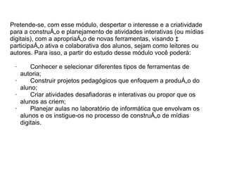 Pretende-se, com esse módulo, despertar o interesse e a criatividade
para a construção e planejamento de atividades interativas (ou mídias
digitais), com a apropriação de novas ferramentas, visando à
participação ativa e colaborativa dos alunos, sejam como leitores ou
autores. Para isso, a partir do estudo desse módulo você poderá:

 ·     Conhecer e selecionar diferentes tipos de ferramentas de
   autoria;
 ·     Construir projetos pedagógicos que enfoquem a produção do
   aluno;
 ·     Criar atividades desafiadoras e interativas ou propor que os
   alunos as criem;
 ·     Planejar aulas no laboratório de informática que envolvam os
   alunos e os instigue-os no processo de construção de mídias
   digitais.
 