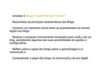Unidade 3: Blogs: O quê? Por quê? Como?

B Reconhecer as principais características dos Blogs.

R Construir um repertório inicial sobre as possibilidades de escrita
digital nos blogs.

d Realizar o processo minimamente necessário para criação de um
blog, percebendo algumas das suas possibilidades de ajustes e
configurações.

c Refletir sobre o papel dos blogs sobre a aprendizagem e a
comunicação.

c Compreender o papel dos blogs na comunicação da era digital.
 