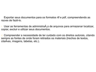 Exportar seus documentos para os formatos rtf e pdf, compreendendo as
razões de fazê-lo.

r Usar as ferramentas de administração de arquivos para armazenar localizar,
copiar, excluir e utilizar seus documentos.

c Compreender a necessidade de ter cuidado com os direitos autorais, citando
sempre as fontes de onde foram retirados os materiais (trechos de textos,
citações, imagens, tabelas, etc.).
 