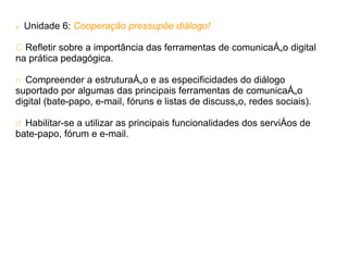    Unidade 6: Cooperação pressupõe diálogo!

C Refletir sobre a importância das ferramentas de comunicação digital
na prática pedagógica.

n Compreender a estruturação e as especificidades do diálogo
suportado por algumas das principais ferramentas de comunicação
digital (bate-papo, e-mail, fóruns e listas de discussão, redes sociais).

d Habilitar-se a utilizar as principais funcionalidades dos serviços de
bate-papo, fórum e e-mail.
 